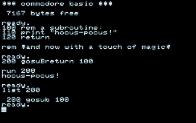 *** commodore basic ***
7167 bytes free
ready.
100 rem a subroutine:
110 print "hocus-pocus!"
120 return
rem *and now with a touch of magic*
ready.
200 gosuBreturn 100
run 200
hocus-pocus!
ready.
list 200
200 gosub 100
ready.