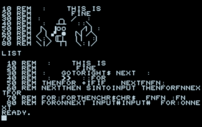 Screenshot, containing a BASIC program with REM-statements amounting to a rendetion of the well-known “It Is Fine” meme in PETSCII graphics. The listing of this program contains none of these graphics characters, but a plethora of BASIC keywords, like FOR, NEXT, THEN, etc.